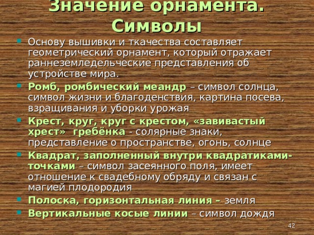 Значение орнамента. Символы Основу вышивки и ткачества составляет геометрический орнамент, который отражает раннеземледельческие представления об устройстве мира. Ромб, ромбический меандр – символ солнца, символ жизни и благоденствия, картина посева, взращивания и уборки урожая Крест, круг, круг с крестом, «завивастый хрест» гребёнка - солярные знаки, представление о пространстве, огонь, солнце Квадрат, заполненный внутри квадратиками-точками – символ засеянного поля, имеет отношение к свадебному обряду и связан с магией плодородия Полоска, горизонтальная линия – земля Вертикальные косые линии – символ дождя   