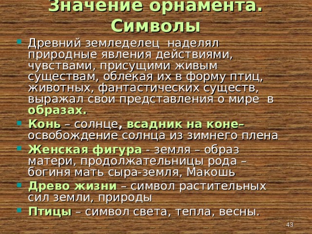 Значение орнамента. Символы Древний земледелец наделял природные явления действиями, чувствами, присущими живым существам, облекая их в форму птиц, животных, фантастических существ, выражал свои представления о мире в образах. Конь  – солнце , всадник на коне– освобождение солнца из зимнего плена Женская фигура  - земля – образ матери, продолжательницы рода – богиня мать сыра-земля, Макошь Древо жизни – символ растительных сил земли, природы Птицы – символ света, тепла, весны.   