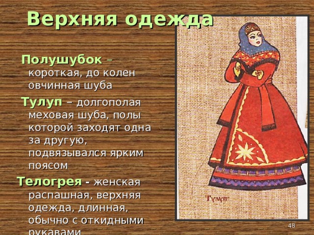 Верхняя одежда  Полушубок – короткая, до колен овчинная шуба  Тулуп  – долгополая меховая шуба, полы которой заходят одна за другую, подвязывался ярким поясом Телогрея  -  женская распашная, верхняя одежда, длинная, обычно с откидными рукавами  