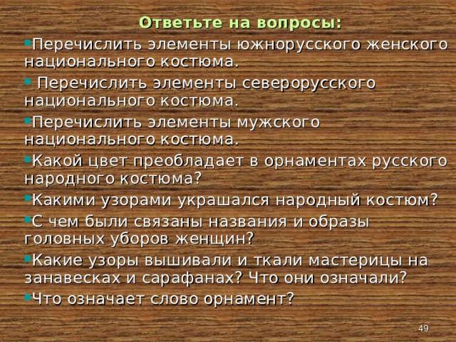  Ответьте на вопросы: Перечислить элементы южнорусского женского национального костюма.  Перечислить элементы северорусского национального костюма. Перечислить элементы мужского национального костюма. Какой цвет преобладает в орнаментах русского народного костюма? Какими узорами украшался народный костюм? С чем были связаны названия и образы головных уборов женщин? Какие узоры вышивали и ткали мастерицы на занавесках и сарафанах? Что они означали? Что означает слово орнамент?   
