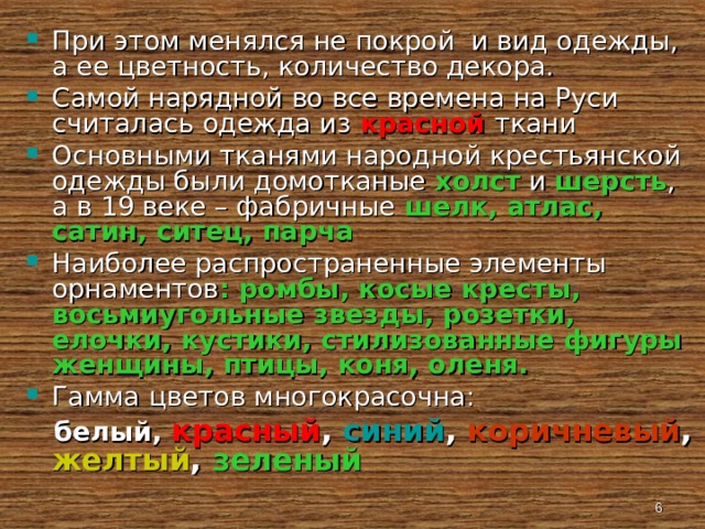 При этом менялся не покрой и вид одежды, а ее цветность, количество декора. Самой нарядной во все времена на Руси считалась одежда из красной  ткани Основными тканями народной крестьянской одежды были домотканые холст и шерсть , а в 19 веке – фабричные шелк, атлас, сатин, ситец, парча Наиболее распространенные элементы орнаментов : ромбы, косые кресты, восьмиугольные звезды, розетки, елочки, кустики, стилизованные фигуры женщины, птицы, коня, оленя. Гамма цветов многокрасочна:  белый, красный ,  синий ,  коричневый , желтый , зеленый  