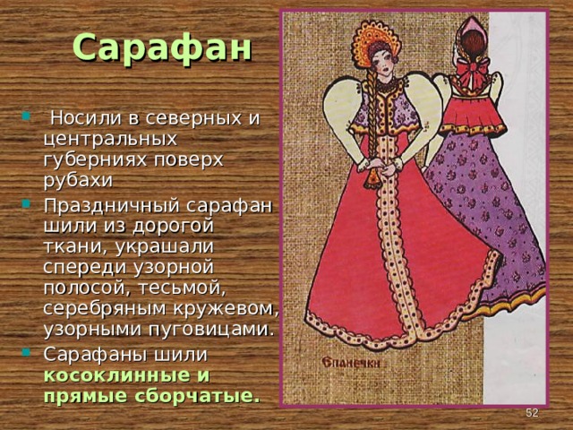  Сарафан  Носили в северных и центральных губерниях поверх рубахи Праздничный сарафан шили из дорогой ткани, украшали спереди узорной полосой, тесьмой, серебряным кружевом, узорными пуговицами. Сарафаны шили косоклинные и прямые сборчатые.  