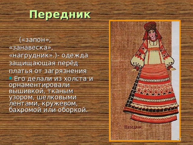 Передник  («запон», «занавеска», «нагрудник».)- одежда защищающая перёд платья от загрязнения  Его делали из холста и орнаментировали вышивкой, тканым узором, шелковыми лентами, кружевом, бахромой или оборкой.  