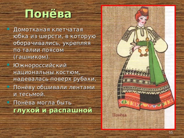 Понёва Домотканая клетчатая юбка из шерсти, в которую оборачивались, укрепляя по талии поясом (гашником). Южнороссийский национальны костюм, надевалась поверх рубахи, Понёву обшивали лентами и тесьмой. Понёва могла быть глухой и распашной  