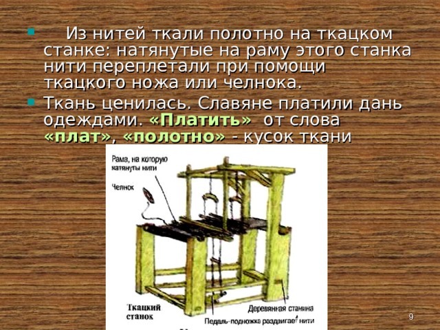  Из нитей ткали полотно на ткацком станке: натянутые на раму этого станка нити переплетали при помощи ткацкого ножа или челнока. Ткань ценилась. Славяне платили дань одеждами. «Платить» от слова «плат» , «полотно» - кусок ткани  