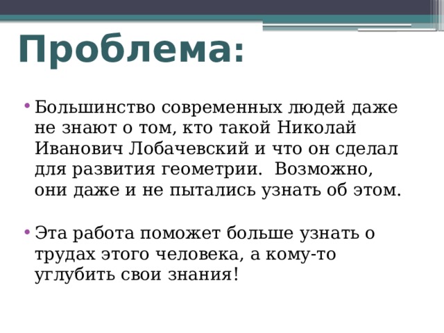 Проблема :   Большинство современных людей даже не знают о том, кто такой Николай Иванович Лобачевский и что он сделал для развития геометрии. Возможно, они даже и не пытались узнать об этом. Эта работа поможет больше узнать о трудах этого человека, а кому-то углубить свои знания!  