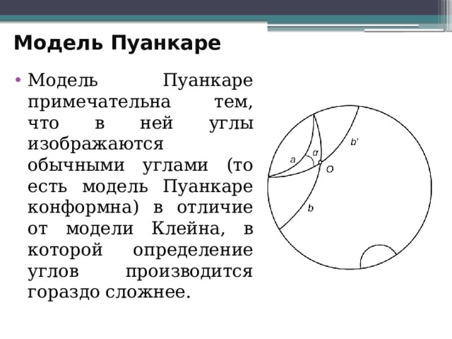 Модель Пуанкаре   Модель Пуанкаре примечательна тем, что в ней углы изображаются обычными углами (то есть модель Пуанкаре конформна) в отличие от модели Клейна, в которой определение углов производится гораздо сложнее. 