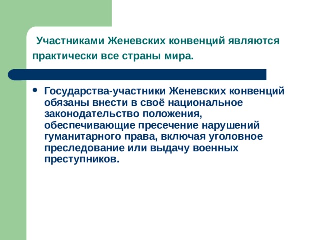    Участниками Женевских конвенций являются практически все страны мира.  Государства-участники Женевских конвенций обязаны внести в своё национальное законодательство положения, обеспечивающие пресечение нарушений гуманитарного права, включая уголовное преследование или выдачу военных преступников.     
