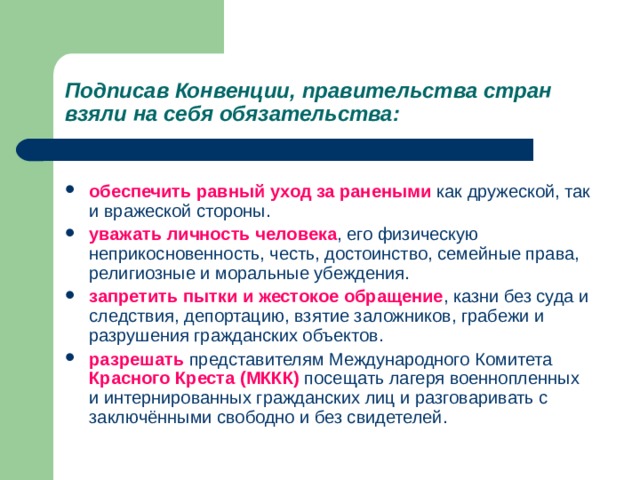 Подписав Конвенции, правительства стран взяли на себя обязательства: обеспечить равный уход за ранеными как дружеской, так и вражеской стороны. уважать личность человека , его физическую неприкосновенность, честь, достоинство, семейные права, религиозные и моральные убеждения. запретить пытки и жестокое обращение , казни без суда и следствия, депортацию, взятие заложников, грабежи и разрушения гражданских объектов. разрешать представителям Международного Комитета Красного Креста (МККК) посещать лагеря военнопленных и интернированных гражданских лиц и разговаривать с заключёнными свободно и без свидетелей.  