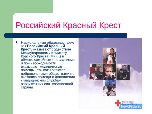 Российский Красный Крест Национальные общества, такие как Российский Красный Крест , оказывают содействие Международному Комитету Красного Креста (МККК) в обмене семейными посланиями и при необходимости оказывают медицинскую помощь - так как являются добровольными обществами по оказанию помощи в дополнения к медицинским службам вооружённых сил  собственной страны.     