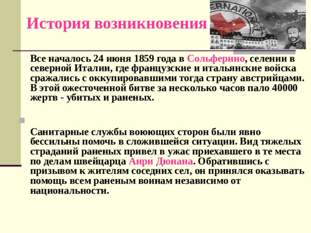 История возникновения     Все началось 24 июня 1859 года в Сольферино , селении в северной Италии, где французские и итальянские войска сражались с оккупировавшими тогда страну австрийцами. В этой ожесточенной битве за несколько часов пало 40000 жертв - убитых и раненых.    Санитарные службы воюющих сторон были явно бессильны помочь в сложившейся ситуации. Вид тяжелых страданий раненых привел в ужас приехавшего в те места по делам швейцарца Анри Дюнана . Обратившись с призывом к жителям соседних сел, он принялся оказывать помощь всем раненым воинам независимо от национальности.   