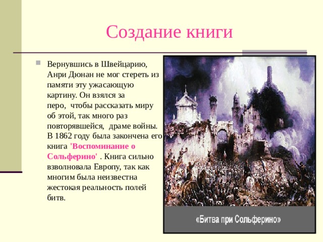 Создание книги Вернувшись в Швейцарию, Анри Дюнан не мог стереть из памяти эту ужасающую картину. Он взялся за перо,  чтобы рассказать миру об этой, так много раз повторявшейся,  драме войны. В 1862 году была закончена его книга 'Воспоминание о Сольферино' . Книга сильно взволновала Европу, так как многим была неизвестна жестокая реальность полей битв.   