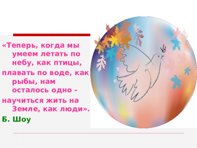 «Теперь, когда мы умеем летать по небу, как птицы, плавать по воде, как рыбы, нам осталось одно - научиться жить на Земле, как люди». Б. Шоу 
