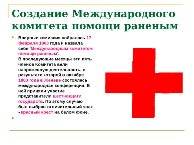 Создание Международного комитета помощи раненым Впервые комиссия собралась 17 февраля 1863 года и назвала себя 'Международным комитетом помощи раненым'.  В последующие месяцы эти пять членов Комитета вели напряженную деятельность, в результате которой в октябре 1863 года в Женеве состоялась международная конференция. В ней приняли участие представители шестнадцати государств . По этому случаю был выбран отличительный знак - красный крест на белом фоне.   
