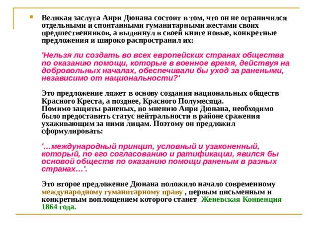 Великая заслуга Анри Дюнана состоит в том, что он не ограничился отдельными и спонтанными гуманитарными жестами своих предшественников, а выдвинул в своей книге новые, конкретные предложения и широко распространил их:   'Нельзя ли создать во всех европейских странах общества по оказанию помощи, которые в военное время, действуя на добровольных началах, обеспечивали бы уход за ранеными, независимо от национальности?'   Это предложение ляжет в основу создания национальных обществ Красного Креста, а позднее, Красного Полумесяца.  Помимо защиты раненых, по мнению Анри Дюнана, необходимо было предоставить статус нейтральности в районе сражения ухаживающим за ними лицам. Поэтому он предложил сформулировать:   '…международный принцип, условный и узаконенный, который, по его согласованию и ратификации, явился бы основой обществ по оказанию помощи раненым в разных странах…'.   Это второе предложение Дюнана положило начало современному международному гуманитарному праву , первым письменным и конкретным воплощением которого станет  Женевская Конвенция 1864 года.     