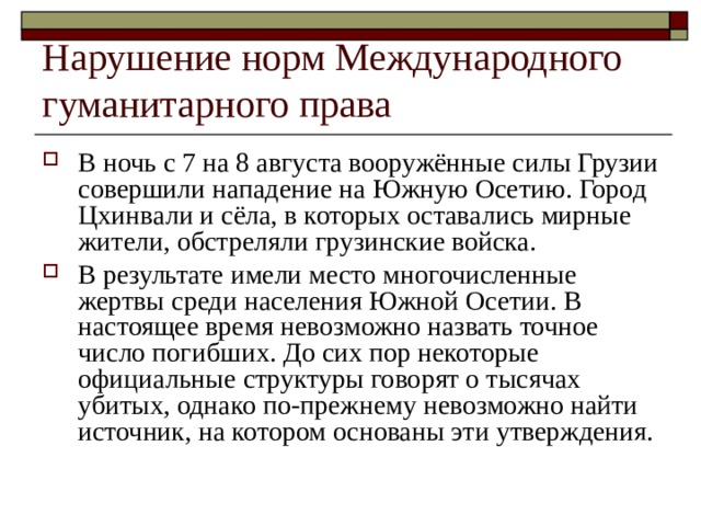 Нарушение норм Международного гуманитарного права В ночь с 7 на 8 августа вооружённые силы Грузии совершили нападение на Южную Осетию. Город Цхинвали и сёла, в которых оставались мирные жители, обстреляли грузинские войска. В результате имели место многочисленные жертвы среди населения Южной Осетии. В настоящее время невозможно назвать точное число погибших. До сих пор некоторые официальные структуры говорят о тысячах убитых, однако по-прежнему невозможно найти источник, на котором основаны эти утверждения. 