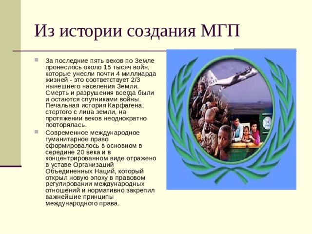 Из истории создания МГП За последние пять веков по Земле пронеслось около 15 тысяч войн, которые унесли почти 4 миллиарда жизней - это соответствует 2/3 нынешнего населения Земли. Смерть и разрушения всегда были и остаются спутниками войны. Печальная история Карфагена, стертого с лица земли, на протяжении веков неоднократно повторялась. Современное международное гуманитарное право сформировалось в основном в середине 20 века и в концентрированном виде отражено в уставе Организаций Объединенных Наций, который открыл новую эпоху в правовом регулировании международных отношений и нормативно закрепил важнейшие принципы международного права. 