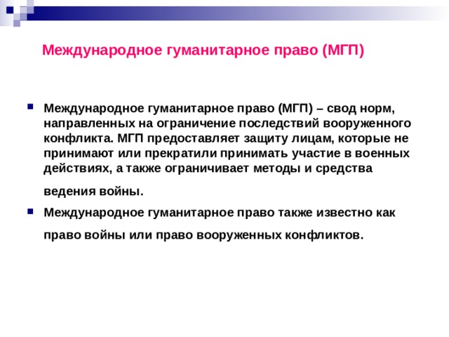 Международное гуманитарное право (МГП) Международное гуманитарное право (МГП) – свод норм, направленных на ограничение последствий вооруженного конфликта. МГП предоставляет защиту лицам, которые не принимают или прекратили принимать участие в военных действиях, а также ограничивает методы и средства ведения войны.  Международное гуманитарное право также известно как право войны или право вооруженных конфликтов.  