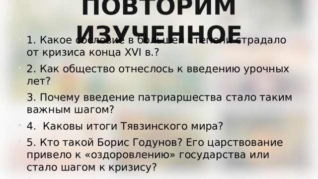 ПОВТОРИМ ИЗУЧЕННОЕ 1. Какое сословие в большей степени страдало от кризиса конца XVI в.? 2. Как общество отнеслось к введению урочных лет? 3. Почему введение патриаршества стало таким важным шагом? 4. Каковы итоги Тявзинского мира? 5. Кто такой Борис Годунов? Его царствование привело к «оздоровлению» государства или стало шагом к кризису? 6. Что случилось с царевичем Дмитрием? 