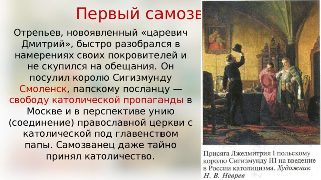 Первый самозванец Отрепьев, новоявленный «царевич Дмитрий», быстро разобрался в намерениях своих покровителей и не скупился на обещания. Он посулил королю Сигизмунду Смоленск , папскому посланцу — свободу католической пропаганды в Москве и в перспективе унию (соединение) православной церкви с католической под главенством папы. Самозванец даже тайно принял католичество. 