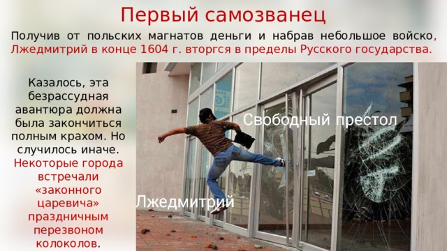 Первый самозванец Получив от польских магнатов деньги и набрав небольшое войско , Лжедмитрий в конце 1604 г. вторгся в пределы Русского государства.  Казалось, эта безрассудная авантюра должна была закончиться полным крахом. Но случилось иначе. Некоторые города встречали «законного царевича» праздничным перезвоном колоколов . 