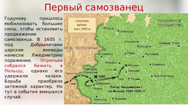 Первый самозванец Годунову пришлось мобилизовать большие силы, чтобы остановить продвижение самозванца. В 1605 г. под Добрыничами царские воеводы нанесли Лжедмитрию поражение. Отрепьев собрался бежать в Польшу , однако его удержали казаки. Борьба приобрела затяжной характер. Но тут в события вмешался случай. 