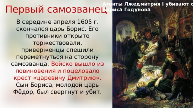 Агенты Лжедмитрия I убивают сына Первый самозванец Бориса Годунова В середине апреля 1605 г. скончался царь Борис. Его противники открыто торжествовали, приверженцы спешили переметнуться на сторону самозванца. Войско вышло из повиновения и поцеловало крест «царевичу Дмитрию». Сын Бориса, молодой царь Фёдор, был свергнут и убит. 
