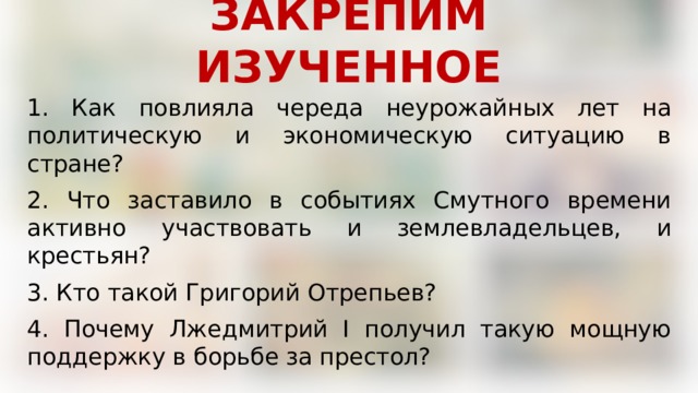 ЗАКРЕПИМ ИЗУЧЕННОЕ 1. Как повлияла череда неурожайных лет на политическую и экономическую ситуацию в стране? 2. Что заставило в событиях Смутного времени активно участвовать и землевладельцев, и крестьян? 3. Кто такой Григорий Отрепьев? 4. Почему Лжедмитрий I получил такую мощную поддержку в борьбе за престол? 