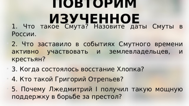 ПОВТОРИМ ИЗУЧЕННОЕ 1. Что такое Смута? Назовите даты Смуты в России. 2. Что заставило в событиях Смутного времени активно участвовать и землевладельцев, и крестьян? 3. Когда состоялось восстание Хлопка? 4. Кто такой Григорий Отрепьев? 5. Почему Лжедмитрий I получил такую мощную поддержку в борьбе за престол? 