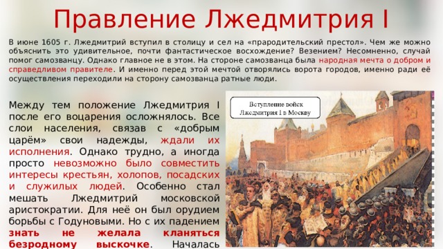 Правление Лжедмитрия I В июне 1605 г. Лжедмитрий вступил в столицу и сел на «прародительский престол». Чем же можно объяснить это удивительное, почти фантастическое восхождение? Везением? Несомненно, случай помог самозванцу. Однако главное не в этом. На стороне самозванца была народная мечта о добром и справедливом правителе . И именно перед этой мечтой отворялись ворота городов, именно ради её осуществления переходили на сторону самозванца ратные люди. Между тем положение Лжедмитрия I после его воцарения осложнялось. Все слои населения, связав с «добрым царём» свои надежды, ждали их исполнения . Однако трудно, а иногда просто невозможно было совместить интересы крестьян, холопов, посадских и служилых людей . Особенно стал мешать Лжедмитрий московской аристократии. Для неё он был орудием борьбы с Годуновыми. Но с их падением знать не желала кланяться безродному выскочке . Началась агитация против «ложного» царя. 