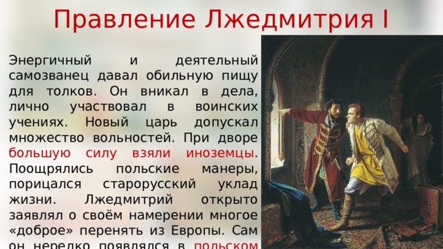 Правление Лжедмитрия I Энергичный и деятельный самозванец давал обильную пищу для толков. Он вникал в дела, лично участвовал в воинских учениях. Новый царь допускал множество вольностей. При дворе большую силу взяли иноземцы . Поощрялись польские манеры, порицался старорусский уклад жизни. Лжедмитрий открыто заявлял о своём намерении многое «доброе» перенять из Европы. Сам он нередко появлялся в польском платье , смущая этим своих подданных. 