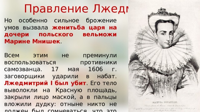 Правление Лжедмитрия I Но особенно сильное брожение умов вызвала женитьба царя на дочери польского вельможи Марине Мнишек . Всем этим не преминули воспользоваться противники самозванца. 17 мая 1606 г. заговорщики ударили в набат. Лжедмитрий I был убит . Его тело выволокли на Красную площадь, закрыли лицо маской, а в пальцы вложили дудку: отныне никто не должен был сомневаться, что это не подлинный царь, а «игрец», скоморох, самозванец. 