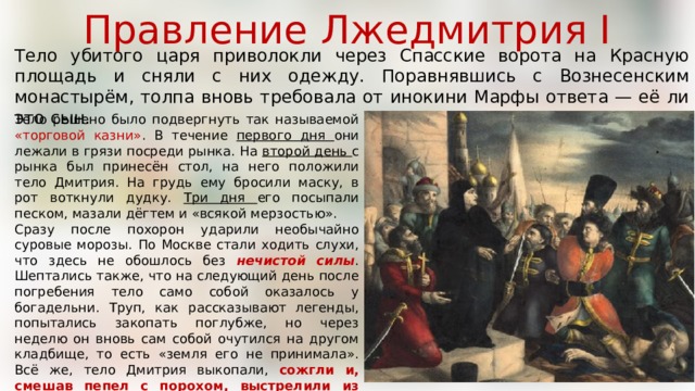 Правление Лжедмитрия I Тело убитого царя приволокли через Спасские ворота на Красную площадь и сняли с них одежду. Поравнявшись с Вознесенским монастырём, толпа вновь требовала от инокини Марфы ответа — её ли это сын. Тело решено было подвергнуть так называемой «торговой казни» . В течение первого дня они лежали в грязи посреди рынка. На второй день с рынка был принесён стол, на него положили тело Дмитрия. На грудь ему бросили маску, в рот воткнули дудку. Три дня его посыпали песком, мазали дёгтем и «всякой мерзостью». Сразу после похорон ударили необычайно суровые морозы. По Москве стали ходить слухи, что здесь не обошлось без нечистой силы . Шептались также, что на следующий день после погребения тело само собой оказалось у богадельни. Труп, как рассказывают легенды, попытались закопать поглубже, но через неделю он вновь сам собой очутился на другом кладбище, то есть «земля его не принимала». Всё же, тело Дмитрия выкопали, сожгли и, смешав пепел с порохом, выстрелили из пушки в ту сторону, откуда он пришёл — в сторону Польши . 