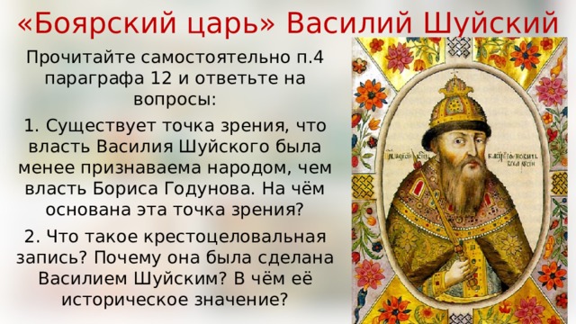 «Боярский царь» Василий Шуйский Прочитайте самостоятельно п.4 параграфа 12 и ответьте на вопросы: 1. Существует точка зрения, что власть Василия Шуйского была менее признаваема народом, чем власть Бориса Годунова. На чём основана эта точка зрения? 2. Что такое крестоцеловальная запись? Почему она была сделана Василием Шуйским? В чём её историческое значение? 