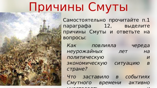 Причины Смуты Самостоятельно прочитайте п.1 параграфа 12, выделите причины Смуты и ответьте на вопросы: Как повлияла череда неурожайных лет на политическую и экономическую ситуацию в стране? Что заставило в событиях Смутного времени активно участвовать и землевладельцев, и крестьян? 