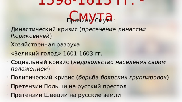 1598-1613 гг. - Смута Причины Смуты: Династический кризис ( пресечение династии Рюриковичей ) Хозяйственная разруха «Великий голод» 1601-1603 гг. Социальный кризис ( недовольство населения своим положением ) Политический кризис ( борьба боярских группировок ) Претензии Польши на русский престол Претензии Швеции на русские земли 