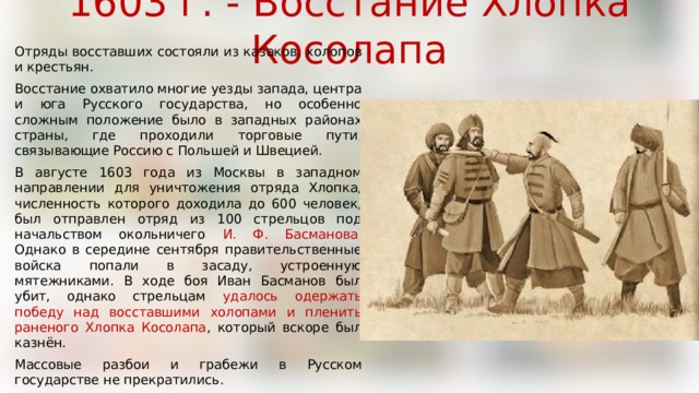 1603 г. - Восстание Хлопка Косолапа Отряды восставших состояли из казаков, холопов и крестьян. Восстание охватило многие уезды запада, центра и юга Русского государства, но особенно сложным положение было в западных районах страны, где проходили торговые пути, связывающие Россию с Польшей и Швецией. В августе 1603 года из Москвы в западном направлении для уничтожения отряда Хлопка, численность которого доходила до 600 человек, был отправлен отряд из 100 стрельцов под начальством окольничего И. Ф. Басманова . Однако в середине сентября правительственные войска попали в засаду, устроенную мятежниками. В ходе боя Иван Басманов был убит, однако стрельцам удалось одержать победу над восставшими холопами и пленить раненого Хлопка Косолапа , который вскоре был казнён. Массовые разбои и грабежи в Русском государстве не прекратились. 