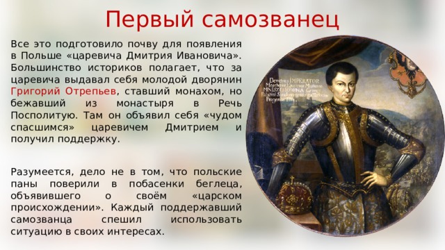 Первый самозванец Все это подготовило почву для появления в Польше «царевича Дмитрия Ивановича». Большинство историков полагает, что за царевича выдавал себя молодой дворянин Григорий Отрепьев , ставший монахом, но бежавший из монастыря в Речь Посполитую. Там он объявил себя «чудом спасшимся» царевичем Дмитрием и получил поддержку. Разумеется, дело не в том, что польские паны поверили в побасенки беглеца, объявившего о своём «царском происхождении». Каждый поддержавший самозванца спешил использовать ситуацию в своих интересах. 
