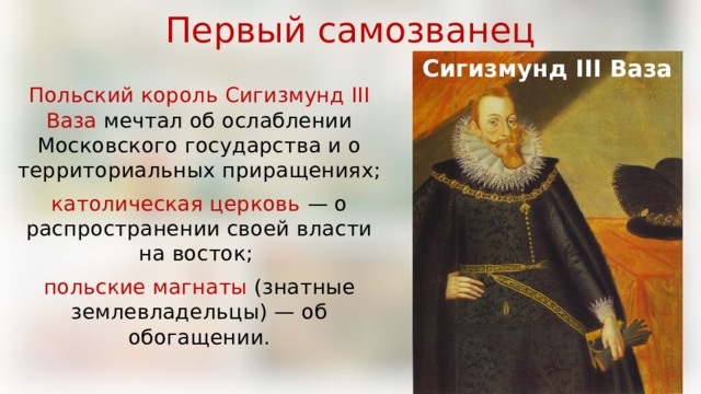 Первый самозванец Сигизмунд III Ваза Польский король Сигизмунд III Ваза мечтал об ослаблении Московского государства и о территориальных приращениях; католическая церковь — о распространении своей власти на восток; польские магнаты (знатные землевладельцы) — об обогащении. 