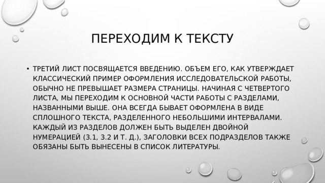 Переходим к тексту Третий лист посвящается введению. Объем его, как утверждает классический пример оформления исследовательской работы, обычно не превышает размера страницы. Начиная с четвертого листа, мы переходим к основной части работы с разделами, названными выше. Она всегда бывает оформлена в виде сплошного текста, разделенного небольшими интервалами. Каждый из разделов должен быть выделен двойной нумерацией (3.1, 3.2 и т. д.), заголовки всех подразделов также обязаны быть вынесены в список литературы. 