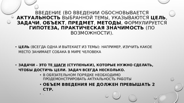 Введение (Во введении обосновывается актуальность выбранной темы, указываются цель , задачи , объект , предмет , методы , формулируется гипотеза, практическая значимость (по возможности).   Цель  (всегда одна и вытекает из темы): например, изучить какое место занимает собака в мире человека Задачи – это те  шаги  (ступеньки), которые нужно сделать, чтобы достичь цели. Задач всегда несколько. В обязательном порядке необходимо продемонстрировать актуальность работы Объем введения не должен превышать 2 стр. . В обязательном порядке необходимо продемонстрировать актуальность работы Объем введения не должен превышать 2 стр. . В обязательном порядке необходимо продемонстрировать актуальность работы Объем введения не должен превышать 2 стр. . В обязательном порядке необходимо продемонстрировать актуальность работы Объем введения не должен превышать 2 стр. . В обязательном порядке необходимо продемонстрировать актуальность работы Объем введения не должен превышать 2 стр. . 
