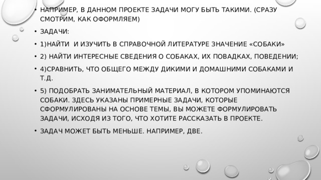 Например, в данном проекте задачи могу быть такими. (Сразу смотрим, как оформляем) Задачи: 1)Найти и изучить в справочной литературе значение «собаки» 2) найти интересные сведения о собаках, их повадках, поведении; 4)сравнить, что общего между дикими и домашними собаками и т.д. 5) подобрать занимательный материал, в котором упоминаются собаки. Здесь указаны примерные задачи, которые сформулированы на основе темы, Вы можете формулировать задачи, исходя из того, что хотите рассказать в проекте. Задач может быть меньше. Например, две. 