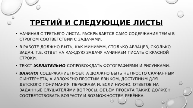 Третий и следующие листы Начиная с третьего листа, раскрывается само содержание темы в строгом соответствии с задачами. В работе должно быть, как минимум, столько абзацев, сколько задач, т.е. ответ на каждую задачу начинаем писать с красной строки. Текст  желательно  сопровождать фотографиями и рисунками. Важно!  Содержание проекта должно быть не просто скачанным с Интернета, а изложено простым языком, доступным для детского понимания, пересказа и, если нужно, ответов на заданные слушателями вопросы. Объём проекта также должен соответствовать возрасту и возможностям ребёнка. 