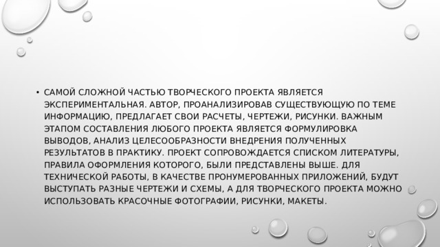 Самой сложной частью творческого проекта является экспериментальная. Автор, проанализировав существующую по теме информацию, предлагает свои расчеты, чертежи, рисунки. Важным этапом составления любого проекта является формулировка выводов, анализ целесообразности внедрения полученных результатов в практику. Проект сопровождается списком литературы, правила оформления которого, были представлены выше. Для технической работы, в качестве пронумерованных приложений, будут выступать разные чертежи и схемы, а для творческого проекта можно использовать красочные фотографии, рисунки, макеты. 