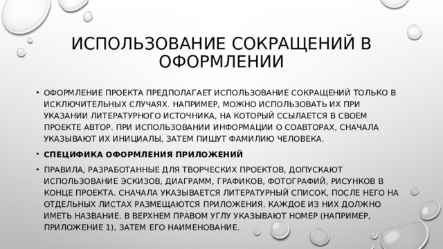 Использование сокращений в оформлении Оформление проекта предполагает использование сокращений только в исключительных случаях. Например, можно использовать их при указании литературного источника, на который ссылается в своем проекте автор. При использовании информации о соавторах, сначала указывают их инициалы, затем пишут фамилию человека. Специфика оформления приложений Правила, разработанные для творческих проектов, допускают использование эскизов, диаграмм, графиков, фотографий, рисунков в конце проекта. Сначала указывается литературный список, после него на отдельных листах размещаются приложения. Каждое из них должно иметь название. В верхнем правом углу указывают номер (например, приложение 1), затем его наименование. 