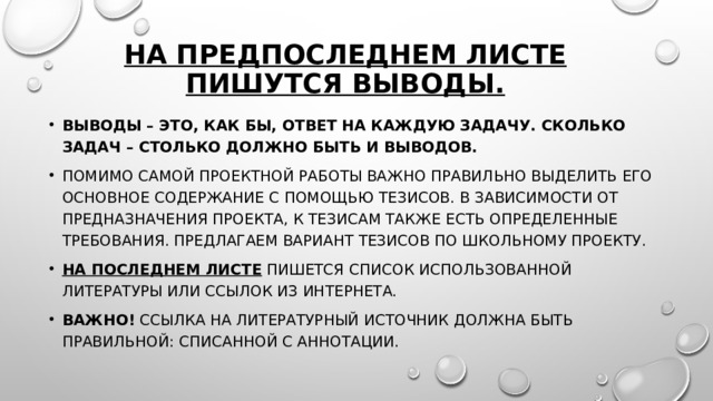На предпоследнем листе пишутся выводы. Выводы – это, как бы, ответ на каждую задачу. Сколько задач – столько должно быть и выводов. Помимо самой проектной работы важно правильно выделить его основное содержание с помощью тезисов. В зависимости от предназначения проекта, к тезисам также есть определенные требования. Предлагаем вариант тезисов по школьному проекту. На последнем листе  пишется список использованной литературы или ссылок из Интернета. Важно!  Ссылка на литературный источник должна быть правильной: списанной с аннотации. 