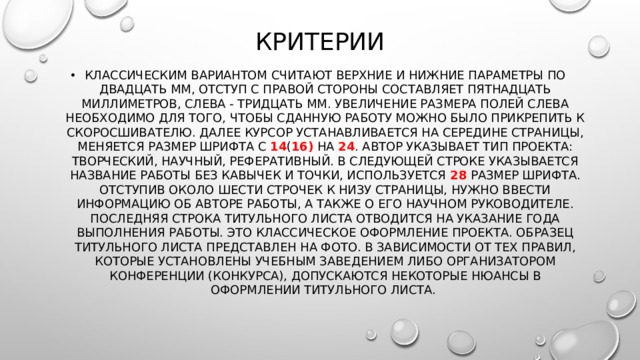 Критерии Классическим вариантом считают верхние и нижние параметры по двадцать мм, отступ с правой стороны составляет пятнадцать миллиметров, слева - тридцать мм. Увеличение размера полей слева необходимо для того, чтобы сданную работу можно было прикрепить к скоросшивателю. Далее курсор устанавливается на середине страницы, меняется размер шрифта с 14 ( 16) на 24 . Автор указывает тип проекта: творческий, научный, реферативный. В следующей строке указывается название работы без кавычек и точки, используется 28 размер шрифта. Отступив около шести строчек к низу страницы, нужно ввести информацию об авторе работы, а также о его научном руководителе. Последняя строка титульного листа отводится на указание года выполнения работы. Это классическое оформление проекта. Образец титульного листа представлен на фото. В зависимости от тех правил, которые установлены учебным заведением либо организатором конференции (конкурса), допускаются некоторые нюансы в оформлении титульного листа. 