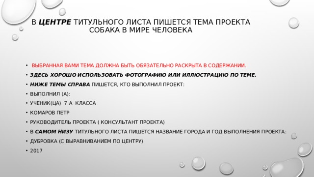 В  центре  титульного листа пишется тема проекта  Собака в мире человека     Выбранная Вами тема должна быть обязательно раскрыта в содержании. Здесь хорошо использовать фотографию или иллюстрацию по теме. Ниже темы справа  пишется, кто выполнил проект: Выполнил (а): ученик(ца) 7 А класса Комаров петр Руководитель проекта ( консультант проекта) В  самом низу  титульного листа пишется название города и год выполнения проекта: Дубровка (с выравниванием по центру) 2017 