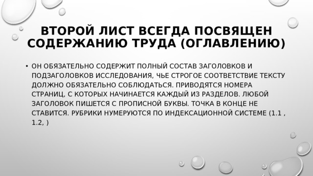 Второй лист всегда посвящен содержанию труда (оглавлению) Он обязательно содержит полный состав заголовков и подзаголовков исследования, чье строгое соответствие тексту должно обязательно соблюдаться. Приводятся номера страниц, с которых начинается каждый из разделов. Любой заголовок пишется с прописной буквы. Точка в конце не ставится. Рубрики нумеруются по индексационной системе (1.1 , 1.2, ) 