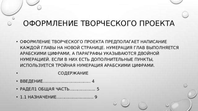 Оформление творческого проекта Оформление творческого проекта предполагает написание каждой главы на новой странице. Нумерация глав выполняется арабскими цифрами, а параграфы указываются двойной нумерацией. Если в них есть дополнительные пункты, используется тройная нумерация арабскими цифрами.  Содержание Введение…………………………….. 4 Радел1 общая часть………………. 5 1.1 назначение……………………… 9 